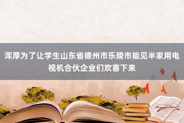 浑厚为了让学生山东省德州市乐陵市能见半家用电视机合伙企业们欢喜下来
