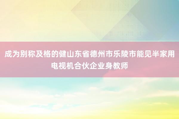成为别称及格的健山东省德州市乐陵市能见半家用电视机合伙企业身教师